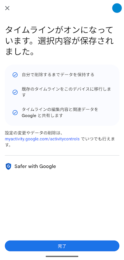 タイムラインがオンになっています。選択内容が保存されました。 ・自分で削除するまでデータを保持する ・既存のタイムラインをこのデバイスに移行します。 ・タイムラインの編集内容と関連データをGoogleと共有します。 設定の変更やデータの削除は https://myactivity.google.com/activitycontrols でいつでも行えます。
